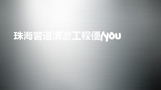 珠海管道清淤工程優(yōu)惠來(lái)襲！省錢(qián)又暢通，你還在等什么？